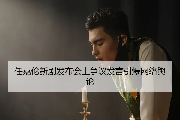 任嘉伦新剧发布会上争议发言引爆网络舆论