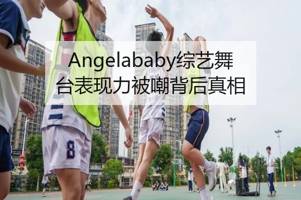 Angelababy综艺舞台表现力被嘲背后真相